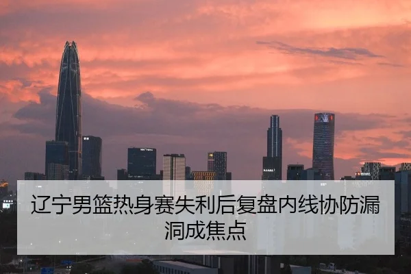 辽宁男篮热身赛失利后复盘内线协防漏洞成焦点