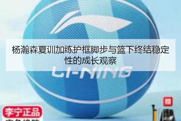 杨瀚森夏训加练护框脚步与篮下终结稳定性的成长观察